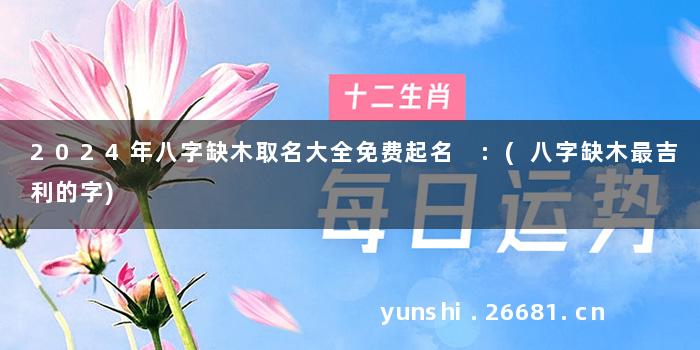 2024年八字缺木取名大全免费起名 :(八字缺木最吉利的字)